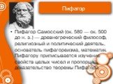 Пифагор. Пифагор Самосский (ок. 580 — ок. 500 до н. э.) — древнегреческий философ, религиозный и политический деятель, основатель пифагореизма, математик. Пифагору приписывается изучение свойств целых чисел и пропорций, доказательство теоремы Пифагора