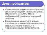 Цель программы. Формирование учебно-познавательных мотивов у учащихся начальной школы, возможность испытать себя в приближенной к реальности игровой ситуации. Формирование целостного знания, потребности в творческой деятельности, развитие интеллектуальных и творческих возможностей ребенка.