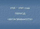 1918 – 1949 года ПЕРИОД «БЕСФОРМЕННОСТИ»