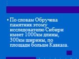 По словам Обручева памятник этому исследователю Сибири имеет 1000км длины, 300км ширины, по площади больше Кавказа.
