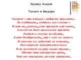 Эдуард Асадов Талант и бездарь Талант - как птица с робкими крылами. Но поддержи, подкинь его слегка - И вот он, взмыв, уже кружит над нами, А вслед за тем орлиными кругами Уходит в синеву за облака. А вот бездарность, как с ней ни возись И сколько ни вздымай ее повыше, Она вороной кувыркнется вниз 