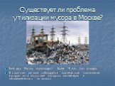 Существует ли проблема утилизации мусора в Москве? Ежегодно Москва «производит» более 19 млн. тонн отходов. В столичном регионе наблюдается повсеместное захламление мусором из-за отсутствия мусорных контейнеров и несвоевременного их вывоза.
