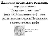 Памятник продолжает традицию горацианского “Exegi monumentum” (ода «К Мельпомене») – эти слова использованы Пушкиным в качестве эпиграфа. Гораций Квинт Флакк 65 - 8 до н.э.
