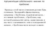 Аргументация собственного мнения по проблеме. Переход к этой части сочинения должен быть логичным. Продумайте фразу-переход, например: «Проблема, поднятая автором, - это вечная проблема», «Проблема, над которой размышляет автор, нравственная, и мы часто сталкиваемся с нею в повседневной жизни», «Про