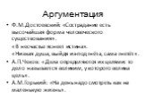 Ф.М.Достоевский: «Сострадание есть высочайшая форма человеческого существования». «В несчастье яснеет истина». «Низкая душа, выйдя из-под гнёта, сама гнетёт». А.П.Чехов: «Дела определяются их целями: то дело называется великим, у которого велика цель». А.М.Горький: «На день надо смотреть как на мале