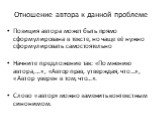 Отношение автора к данной проблеме. Позиция автора может быть прямо сформулирована в тексте, но чаще её нужно сформулировать самостоятельно Начните предложение так: «По мнению автора,…», «Автор прав, утверждая, что…», «Автор уверен в том, что…». Слово «автор» можно заменить контекстным синонимом.