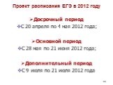 Проект расписания ЕГЭ в 2012 году. Досрочный период С 20 апреля по 4 мая 2012 года; Основной период С 28 мая по 21 июня 2012 года; Дополнительный период С 9 июля по 21 июля 2012 года