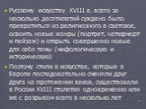 Русскому искусству XVIII в. всего за несколько десятилетий суждено было превратиться из религиозного в светское, освоить новые жанры (портрет, натюрморт и пейзаж) и открыть совершенно новые для себя темы (мифологическую и историческую) Поэтому стили в искусстве, которые в Европе последовательно смен