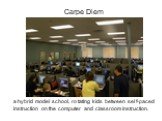 Carpe Diem. a hybrid model school, rotating kids between self-paced instruction on the computer and classroom instruction.