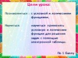 Цели урока: Познакомиться : Научиться: с условной и логическими функциями. научиться применять условную и логические функции для решения задач с помощью электронной таблицы.