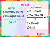 № 118 ДАНО: СУММ(D2:D3)=6 СРЗНАЧ(D2:D4)=3 D4 =? РЕШЕНИЕ: 2 балла