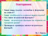 Повторение: Какие виды ссылок на ячейки в формулах вы знаете? Какая особенность у разных видов ссылок? Что такое встроенная функция ? Какие встроенные функции вы изучили на прошлом уроке? Приведите примеры записи встроенных функций.