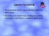 Цели проекта: Познакомиться с принципом работы фонтана. Используя свойства сообщающихся сосудов, построить модель фонтана.