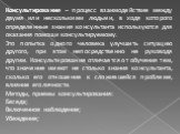 Консультирование – процесс взаимодействие между двумя или несколькими людьми, в ходя которого определенные знания консультанта используются для оказания помощи консультируемому. Это попытка одного человека улучшить ситуацию другого, при этом непосредственно не руководя другим. Консультирование отлич