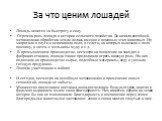 За что ценим лошадей. Лошадь ценится за быстроту и силу. Огромна роль лошади в истории сельского хозяйства. До начала всеобщей механизации обработка земли велась именно с помощью этих животных. Их запрягали в плуги и вспахивали поля, в телеги, на которых вывозили с поля пшеницу, а затем с мельницы м