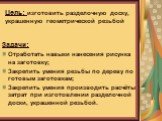 Цель проекта: Изготовить разделочную доску, украшенную геометрической резьбой. Задачи: Отработать навыки нанесения рисунка на заготовку; Закрепить умения резьбы по дереву по готовым заготовкам; Закрепить умения производить расчёты затрат при изготовлении разделочной доски, украшенной резьбой. Цель: 