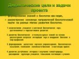 Дидактические цели и задачи проекта. формирование знаний о биологии как науке, рассмотрение основных направлений биологической мысли на разных этапах развития биологии. 1. ознакомление учащихся с системой биологических наук, достижениями и перспективами развития; 2. развитие биологических и поликуль