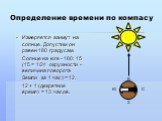 Определение времени по компасу. Измеряется азимут на солнце. Допустим он равен 180 градусам. Солнце на юге - 180: 15 (15 = 1/24 окружности - величина поворота Земли за 1 час) = 12. 12 + 1 (декретное время) = 13 часов. С Ю В З