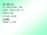 № 332 (б). 5 – 0,2у = 0,3у – 39; -0,2у – 0,3у = -39 – 5; -0,5у = -44; у = -44 : (-0,5); у = 88. Ответ: у = 88.