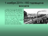 1 ноября 2011г.-160 годовщина вокзала. 1 ноября 1851г. В этот день началось регулярное пассажирское сообщение между Москвой и СПб. Газеты писали о том, что железная дорого соединила “ две наши столицы -голову и сердце России. 1 поезд находился в пути 21ч 45мин. Он состоял из паровоза, двух мягких, т