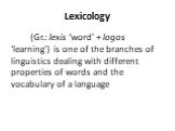 Lexicology. (Gr.: lexis ‘word’ + logos ‘learning’) is one of the branches of linguistics dealing with different properties of words and the vocabulary of a language
