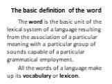 The basic definition of the word. The word is the basic unit of the lexical system of a language resulting from the association of a particular meaning with a particular group of sounds capable of a particular grammatical employment. All the words of a language make up its vocabulary or lexicon.
