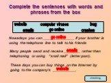 Complete the sentences with words and phrases from the box. computer viruses crashes emails bug go online. Nowadays you can _______________ if your brother is using the telephone line to talk to his friends. Many people send and receive ________ rather then telephoning or using “snail mail” (letter 