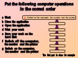 g Switch on the computer, the monitor and the printer. Put the following computer operations. in the correct order b Close the application c Open the application d Print your work e Save your work on the hard disk a Work f Switch off the computer, the monitor and the printer g Switch on the computer