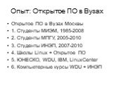 Опыт: Открытое ПО в Вузах. Открытое ПО в Вузах Москвы 1. Студенты МИЭМ, 1985-2008 2. Студенты МПГУ, 2005-2010 3. Студенты ИНЭП, 2007-2010 4. Школы Linux + Открытое ПО 5. ЮНЕСКО, WDU, IBM, LinuxCenter 6. Компьютерные курсы WDU + ИНЭП