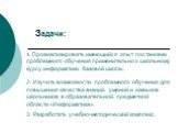 Задачи: 1. Проанализировать имеющийся опыт постановки проблемного обучения применительно к школьному курсу информатики базовой школы. 2. Изучить возможности проблемного обучения для повышения качества знаний, умений и навыков школьников в образовательной, предметной области «Информатика». 3. Разрабо