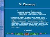 V. Вывод: За использованием информационных технологий будущее. Рано или поздно использование компьютера в учебной деятельности станет массовым, обыденным явлением. Работать по- новому не просто, но это верный путь в будущее народного образования, этому надо учиться и творчески использовать новые зна