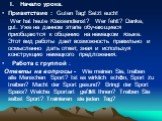 Ход урока: I. Начало урока. Приветствие : Guten Tag! Setzt euch! Wer hat heute Klassendienst? Wer fehlt? Danke, gut. Уже на данном этапе обучающиеся приобщаются к общению на немецком языке. Этот вид работы дает возможность правильно и осмысленно дать ответ, зная и используя конструкцию немецкого пре