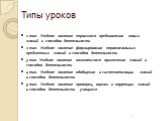 Типы уроков. 1 тип. Учебное занятие первичного предъявления новых знаний и способов деятельности 2 тип. Учебное занятие формирования первоначальных предметных знаний и способов деятельности 3 тип. Учебное занятие комплексного применения знаний и способов деятельности 4 тип. Учебное занятие обобщения