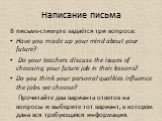 Написание письма. В письме-стимуле задаётся три вопроса: Have you made up your mind about your future? Do your teachers discuss the issues of choosing your future job in their lessons? Do you think your personal qualities influence the jobs we choose? Прочитайте два варианта ответов на вопросы и выб