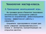 3. Проведение имитационной игры. На примере урока «Развитие творческих способностей» проводится учебное занятие со слушателями, демонстрируются приемы эффективной работы с учащимися. Слушатели одновременно играют две роли: учащихся экспериментального класса и экспертов, присутствующих на открытом за