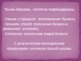 Таким образом, гипотеза подтвердилась: - Узнала о процессе изготовления бумаги; Освоила способ получения бумаги в домашних условиях; Составила коллекцию видов бумаги. С результатами исследования познакомлю учеников нашей школы.