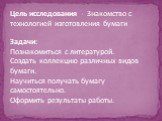 Цель исследования - Знакомство с технологией изготовления бумаги Задачи: Познакомиться с литературой. Создать коллекцию различных видов бумаги. Научиться получать бумагу самостоятельно. Оформить результаты работы.