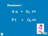 A u + O2 ≠> P t + O2 ≠> Внимание !