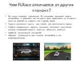 Чем FLRace отличается от других «гонок»? Все очень наглядно: уникальная 3D технология позволяет видеть автомобиль и управлять им на трассе, даже дрифтовать (а не просто ехать по прямой на скорость, как в других играх). Гараж и различные трассы – два «поля» для деятельности игрока. Глубоко продуманны