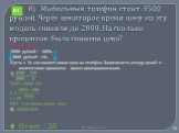 8) Мобильный телефон стоит 3500 рублей. Через некоторое время цену на эту модель снизили до 2800. На сколько процентов была снижена цена? Решение 3500 рублей – 100% 2800 рублей – х% Пусть х % составляет новая цена на телефон. Зависимость между ценой и количеством процентов прямо пропорциональная. 1)