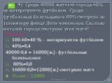 9) Среди 40000 жителей города 60% не интересуются футболом. Среди футбольных болельщиков 80% смотрело по телевизору финал Лиги чемпионов. Сколько жителей города смотрело этот матч? Решение 100-60=40 % - интересуются футболом 40%=0,4 40000·0,4 = 16000(ж.)- футбольные болельщики 80%=0,8 16000·0,8=1280