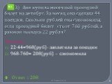 3) Аня купила месячный проездной билет на автобус. За месяц она сделала 44 поездки. Сколько рублей она сэкономила, если проездной билет стоит 760 рублей, а разовая поездка 22 рубля? Решение 22·44=968(руб)- заплатила за поездки 968-760= 208(руб) – сэкономила Ответ : 208