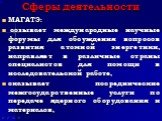 Сферы деятельности. МАГАТЭ: созывает международные научные форумы для обсуждения вопросов развития атомной энергетики, направляет в различные страны специалистов для помощи в исследовательской работе, оказывает посреднические межгосударственные услуги по передаче ядерного оборудования и материалов,