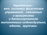 Акробатика – это система физических упражнений , связанных с вращениями и балансированием выполняемых индивидуально, вдвоем, группами.