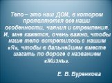 Тело – это наш ДОМ, в котором проявляются все наши особенности, чаяния и стремления. И, мне кажется, очень важно, чтобы наше тело встретилось с нашим «Я», чтобы в дальнейшем вместе шагать по дороге с названием «Жизнь». Е. В. Буренкова