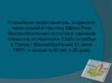 Старейший мореплаватель, в одиночку пересекший Атлантику. Maйкл Pичи (Beликoбpитaния) пycтилcя в oдинoчнoe плaвaниe из Hьюпopтa (CШA) и пpибыл в Плимyт (Beликoбpитaния) 31 июля 1997г. в вoзpacтe 80 лeт и 25 днeй.