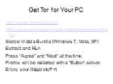 Get Tor for Your PC. http://www.torproject.org/ http://www.torproject.org/download/download.html.en Stable Vidalia Bundle (Windows 7, Vista, XP) Extract and Run Press “Agree” and “Next” all the time Firefox will be restarted with a “Button” add-on Enjoy your illegal stuff =)