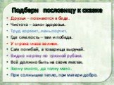 Подбери пословицу к сказке. Друзья – познаются в беде. Чистота – залог здоровья. Труд кормит, лень портит. Где смелость – там и победа. У страха глаза велики. Сам погибай, а товарища выручай. Видно неряху по грязной рубахе. Всё должно быть на своих местах. Звону много, да толку мало. При солнышке те