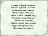 Словно щёткой, язычком Чистить зубы мы начнём. Ребятишки мёд лакали, Потом губки облизали. Лижут с нёба сладкий мёд Язычком назад-вперед, Язычок не опускают, Кверху сильно прижимают. Надо чай горячий пить, Но сначала остудить.