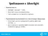 Требования к Silverlight. Компактность Silverlight занимает ~ 5Mb; Включает лишь основные классы; Часть элементов поставляется отдельно. Приложения выполняются в «песочнице» браузера Отсутствует доступ к ресурсам ОС (реестр, файловая система, …); Для локального хранения файлов можно использовать Iso